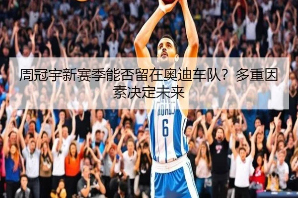 周冠宇新赛季能否留在奥迪车队？多重因素决定未来